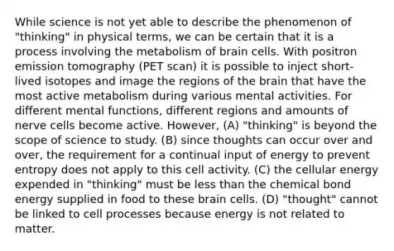 While science is not yet able to describe the phenomenon of "thinking" in physical terms, we can be certain that it is a process involving the metabolism of brain cells. With positron emission tomography (PET scan) it is possible to inject short-lived isotopes and image the regions of the brain that have the most active metabolism during various mental activities. For different mental functions, different regions and amounts of nerve cells become active. However, (A) "thinking" is beyond the scope of science to study. (B) since thoughts can occur over and over, the requirement for a continual input of energy to prevent entropy does not apply to this cell activity. (C) the cellular energy expended in "thinking" must be less than the chemical bond energy supplied in food to these brain cells. (D) "thought" cannot be linked to cell processes because energy is not related to matter.