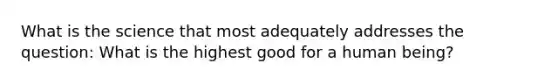 What is the science that most adequately addresses the question: What is the highest good for a human being?