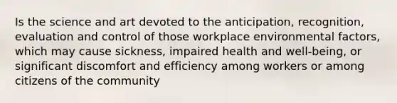 Is the science and art devoted to the anticipation, recognition, evaluation and control of those workplace environmental factors, which may cause sickness, impaired health and well-being, or significant discomfort and efficiency among workers or among citizens of the community