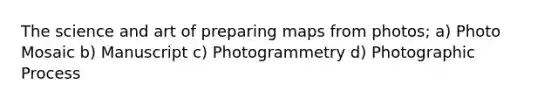 The science and art of preparing maps from photos; a) Photo Mosaic b) Manuscript c) Photogrammetry d) Photographic Process