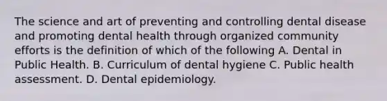 The science and art of preventing and controlling dental disease and promoting dental health through organized community efforts is the definition of which of the following A. Dental in Public Health. B. Curriculum of dental hygiene C. Public health assessment. D. Dental epidemiology.