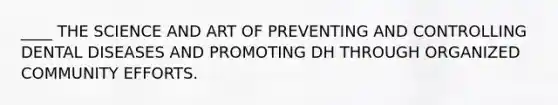 ____ THE SCIENCE AND ART OF PREVENTING AND CONTROLLING DENTAL DISEASES AND PROMOTING DH THROUGH ORGANIZED COMMUNITY EFFORTS.