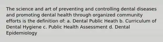 The science and art of preventing and controlling dental diseases and promoting dental health through organized community efforts is the definition of: a. Dental Public Heath b. Curriculum of Dental Hygiene c. Public Health Assessment d. Dental Epidemiology