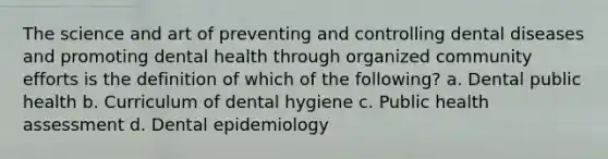 The science and art of preventing and controlling dental diseases and promoting dental health through organized community efforts is the definition of which of the following? a. Dental public health b. Curriculum of dental hygiene c. Public health assessment d. Dental epidemiology