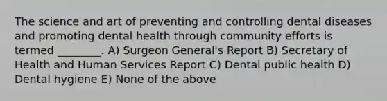 The science and art of preventing and controlling dental diseases and promoting dental health through community efforts is termed ________. A) Surgeon General's Report B) Secretary of Health and Human Services Report C) Dental public health D) Dental hygiene E) None of the above