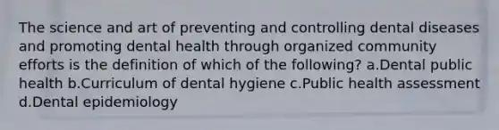 The science and art of preventing and controlling dental diseases and promoting dental health through organized community efforts is the definition of which of the following? a.Dental public health b.Curriculum of dental hygiene c.Public health assessment d.Dental epidemiology