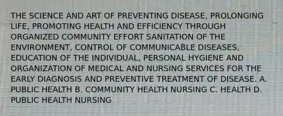 THE SCIENCE AND ART OF PREVENTING DISEASE, PROLONGING LIFE, PROMOTING HEALTH AND EFFICIENCY THROUGH ORGANIZED COMMUNITY EFFORT SANITATION OF THE ENVIRONMENT, CONTROL OF COMMUNICABLE DISEASES, EDUCATION OF THE INDIVIDUAL, PERSONAL HYGIENE AND ORGANIZATION OF MEDICAL AND NURSING SERVICES FOR THE EARLY DIAGNOSIS AND PREVENTIVE TREATMENT OF DISEASE. A. PUBLIC HEALTH B. COMMUNITY HEALTH NURSING C. HEALTH D. PUBLIC HEALTH NURSING