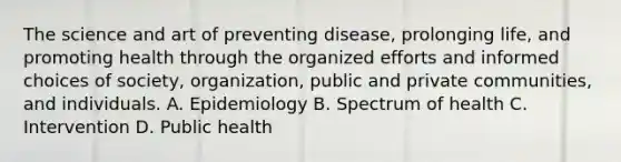 The science and art of preventing disease, prolonging life, and promoting health through the organized efforts and informed choices of society, organization, public and private communities, and individuals. A. Epidemiology B. Spectrum of health C. Intervention D. Public health