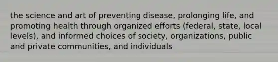 the science and art of preventing disease, prolonging life, and promoting health through organized efforts (federal, state, local levels), and informed choices of society, organizations, public and private communities, and individuals