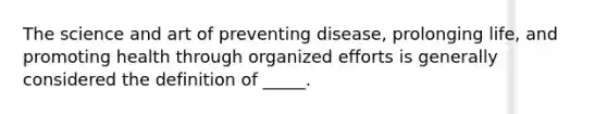 The science and art of preventing disease, prolonging life, and promoting health through organized efforts is generally considered the definition of _____.