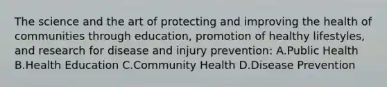 The science and the art of protecting and improving the health of communities through education, promotion of healthy lifestyles, and research for disease and injury prevention: A.Public Health B.Health Education C.Community Health D.Disease Prevention