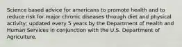 Science based advice for americans to promote health and to reduce risk for major chronic diseases through diet and physical activity; updated every 5 years by the Department of Health and Human Services in conjunction with the U.S. Department of Agriculture.