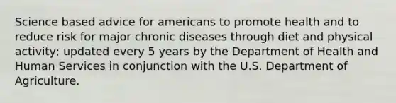 Science based advice for americans to promote health and to reduce risk for major chronic diseases through diet and physical activity; updated every 5 years by the Department of Health and Human Services in conjunction with the U.S. Department of Agriculture.