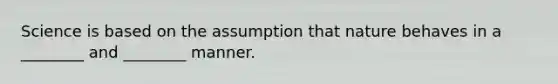 Science is based on the assumption that nature behaves in a ________ and ________ manner.