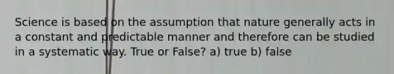 Science is based on the assumption that nature generally acts in a constant and predictable manner and therefore can be studied in a systematic way. True or False? a) true b) false