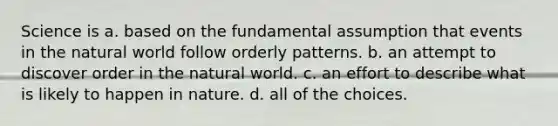 Science is a. based on the fundamental assumption that events in the natural world follow orderly patterns. b. an attempt to discover order in the natural world. c. an effort to describe what is likely to happen in nature. d. all of the choices.