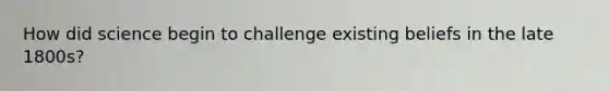 How did science begin to challenge existing beliefs in the late 1800s?