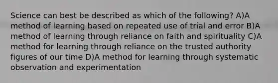 Science can best be described as which of the following? A)A method of learning based on repeated use of trial and error B)A method of learning through reliance on faith and spirituality C)A method for learning through reliance on the trusted authority figures of our time D)A method for learning through systematic observation and experimentation