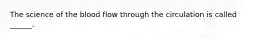 The science of the blood flow through the circulation is called ______.