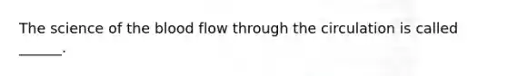 The science of the blood flow through the circulation is called ______.