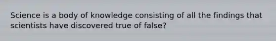 Science is a body of knowledge consisting of all the findings that scientists have discovered true of false?