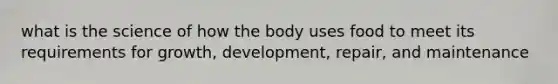 what is the science of how the body uses food to meet its requirements for growth, development, repair, and maintenance