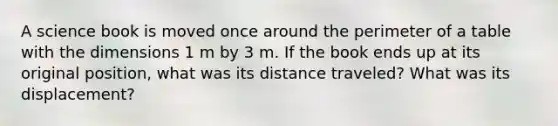 A science book is moved once around the perimeter of a table with the dimensions 1 m by 3 m. If the book ends up at its original position, what was its distance traveled? What was its displacement?