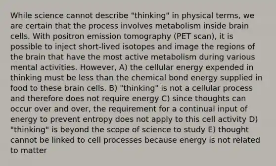 While science cannot describe "thinking" in physical terms, we are certain that the process involves metabolism inside brain cells. With positron emission tomography (PET scan), it is possible to inject short-lived isotopes and image the regions of the brain that have the most active metabolism during various mental activities. However, A) the cellular energy expended in thinking must be less than the chemical bond energy supplied in food to these brain cells. B) "thinking" is not a cellular process and therefore does not require energy C) since thoughts can occur over and over, the requirement for a continual input of energy to prevent entropy does not apply to this cell activity D) "thinking" is beyond the scope of science to study E) thought cannot be linked to cell processes because energy is not related to matter