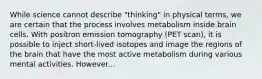 While science cannot describe "thinking" in physical terms, we are certain that the process involves metabolism inside brain cells. With positron emission tomography (PET scan), it is possible to inject short-lived isotopes and image the regions of the brain that have the most active metabolism during various mental activities. However...