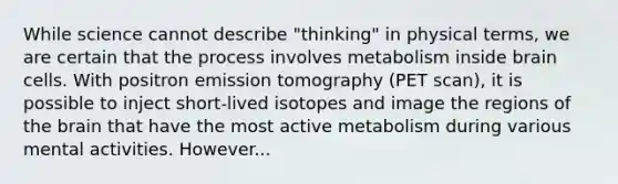 While science cannot describe "thinking" in physical terms, we are certain that the process involves metabolism inside brain cells. With positron emission tomography (PET scan), it is possible to inject short-lived isotopes and image the regions of the brain that have the most active metabolism during various mental activities. However...