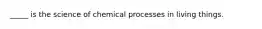 _____ is the science of chemical processes in living things.