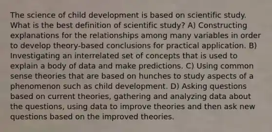 The science of child development is based on scientific study. What is the best definition of scientific study? A) Constructing explanations for the relationships among many variables in order to develop theory-based conclusions for practical application. B) Investigating an interrelated set of concepts that is used to explain a body of data and make predictions. C) Using common sense theories that are based on hunches to study aspects of a phenomenon such as child development. D) Asking questions based on current theories, gathering and analyzing data about the questions, using data to improve theories and then ask new questions based on the improved theories.