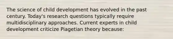 The science of child development has evolved in the past century.​ Today's research questions typically require multidisciplinary approaches. Current experts in child development criticize Piagetian theory​ because: