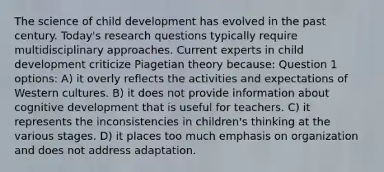 The science of child development has evolved in the past century. Today's research questions typically require multidisciplinary approaches. Current experts in child development criticize Piagetian theory because: Question 1 options: A) it overly reflects the activities and expectations of Western cultures. B) it does not provide information about cognitive development that is useful for teachers. C) it represents the inconsistencies in children's thinking at the various stages. D) it places too much emphasis on organization and does not address adaptation.