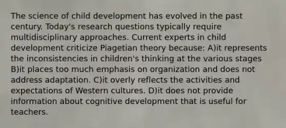 The science of child development has evolved in the past century. Today's research questions typically require multidisciplinary approaches. Current experts in child development criticize Piagetian theory because: A)it represents the inconsistencies in children's thinking at the various stages B)it places too much emphasis on organization and does not address adaptation. C)it overly reflects the activities and expectations of Western cultures. D)it does not provide information about cognitive development that is useful for teachers.