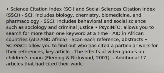 • Science Citation Index (SCI) and Social Sciences Citation Index (SSCI) - SCI: Includes biology, chemistry, biomedicine, and pharmacology - SSCI: Includes behavioral and social science such as sociology and criminal justice • PsycINFO: allows you to search for more than one keyword at a time - AID in African countries (AID AND Africa) - Scan each reference, abstracts • SCI/SSCI: allow you to find out who has cited a particular work for their references, key article - The effects of video games on children's moon (Fleming & Rickwood, 2001). - Additional 17 articles that had cited their work.