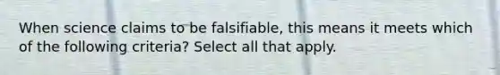 When science claims to be falsifiable, this means it meets which of the following criteria? Select all that apply.