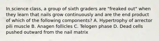 In science class, a group of sixth graders are "freaked out" when they learn that nails grow continuously and are the end product of which of the following components? A. Hypertrophy of arrector pili muscle B. Anagen follicles C. Telogen phase D. Dead cells pushed outward from the nail matrix