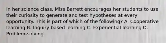 In her science class, Miss Barrett encourages her students to use their curiosity to generate and test hypotheses at every opportunity. This is part of which of the following? A. Cooperative learning B. Inquiry-based learning C. Experiential learning D. Problem-solving