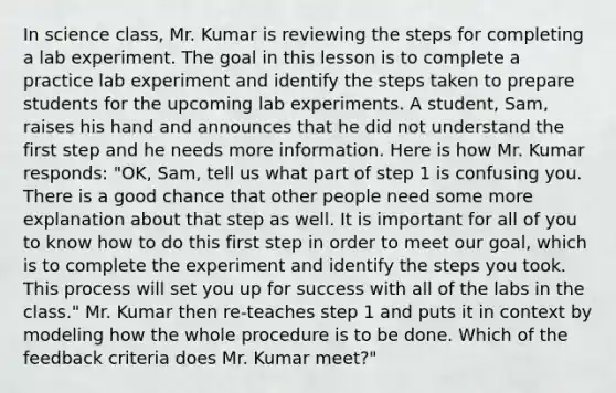 In science class, Mr. Kumar is reviewing the steps for completing a lab experiment. The goal in this lesson is to complete a practice lab experiment and identify the steps taken to prepare students for the upcoming lab experiments. A student, Sam, raises his hand and announces that he did not understand the first step and he needs more information. Here is how Mr. Kumar responds: "OK, Sam, tell us what part of step 1 is confusing you. There is a good chance that other people need some more explanation about that step as well. It is important for all of you to know how to do this first step in order to meet our goal, which is to complete the experiment and identify the steps you took. This process will set you up for success with all of the labs in the class." Mr. Kumar then re-teaches step 1 and puts it in context by modeling how the whole procedure is to be done. Which of the feedback criteria does Mr. Kumar meet?"