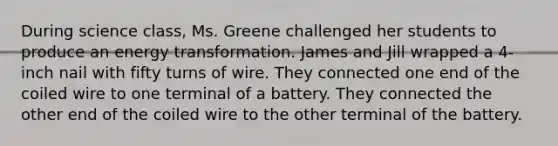 During science class, Ms. Greene challenged her students to produce an energy transformation. James and Jill wrapped a 4-inch nail with fifty turns of wire. They connected one end of the coiled wire to one terminal of a battery. They connected the other end of the coiled wire to the other terminal of the battery.