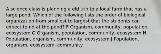 A science class is planning a eld trip to a local farm that has a large pond. Which of the following lists the order of biological organization from smallest to largest that the students can expect to nd at the pond? F Organism, community, population, ecosystem G Organism, population, community, ecosystem H Population, organism, community, ecosystem J Population, organism, ecosystem, community