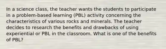 In a science class, the teacher wants the students to participate in a problem-based learning (PBL) activity concerning the characteristics of various rocks and minerals. The teacher decides to research the benefits and drawbacks of using experiential or PBL in the classroom. What is one of the benefits of PBL?