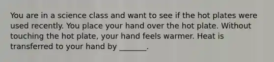 You are in a science class and want to see if the hot plates were used recently. You place your hand over the hot plate. Without touching the hot plate, your hand feels warmer. Heat is transferred to your hand by _______.