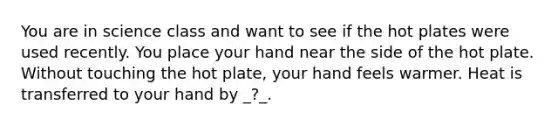 You are in science class and want to see if the hot plates were used recently. You place your hand near the side of the hot plate. Without touching the hot plate, your hand feels warmer. Heat is transferred to your hand by _?_.