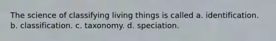 The science of classifying living things is called a. identification. b. classification. c. taxonomy. d. speciation.