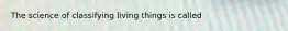 The science of classifying living things is called