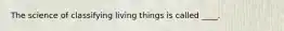 The science of classifying living things is called ____.