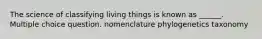 The science of classifying living things is known as ______. Multiple choice question. nomenclature phylogenetics taxonomy