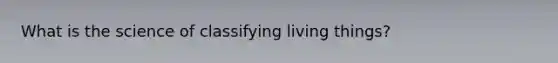 What is the science of classifying living things?
